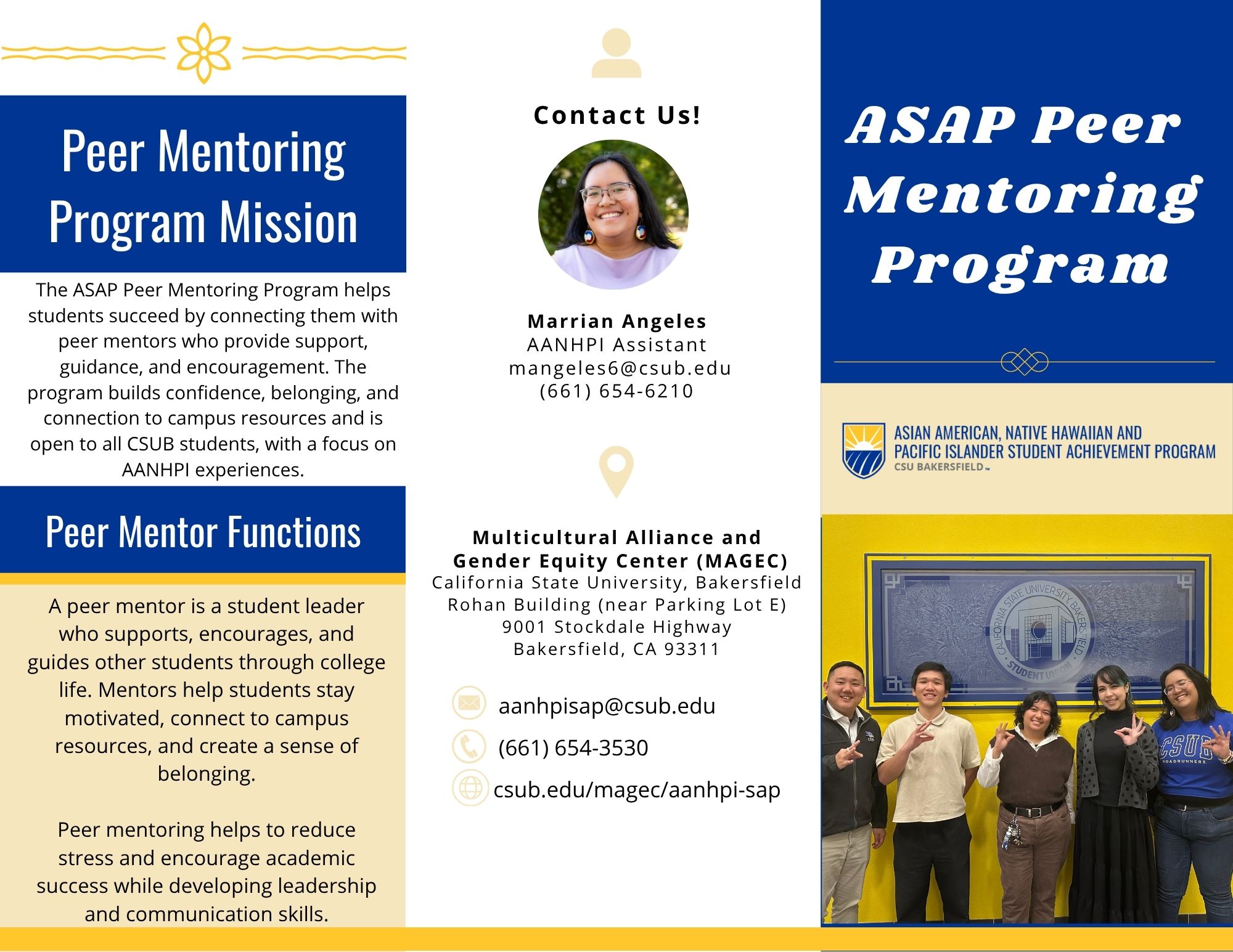 ASAP Peer Mentoring Pamphlet Page 1 ASAP Peer Mentoring Program: Peer Mentoring Program Mission: The ASAP Peer Mentoring Program helps students succeed by connecting them with peer mentors who provide support, guidance, and encouragement. The program builds confidence, belonging, and connection to campus resources and is open to all CSUB students, with a focus on AANHPI experiences. Peer Mentor Functions: A peer mentor is a student leader who supports, encourages, and guides other students through college life. Mentors help students stay motivated, connect to campus resources, and create a sense of belonging. Peer mentoring helps to reduce stress and encourage academic success while developing leadership and communication skills. Contact Us!: Marrian Angeles - AANHPI Assistant - mangeles6@csub.edu - (661) 654-6210